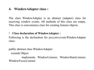 4. WindowAdapter class :
The class WindowAdapter is an abstract (adapter) class for
receiving window events. All methods of this class are empty.
This class is convenience class for creating listener objects.
• Class declaration of WindowAdapter :
Following is the declaration for java.awt.event.WindowAdapter
class:
public abstract class WindowAdapter
extends Object
implements WindowListener, WindowStateListener,
WindowFocusListener
 