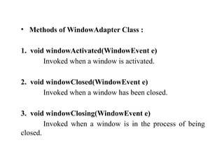• Methods of WindowAdapter Class :
1. void windowActivated(WindowEvent e)
Invoked when a window is activated.
2. void windowClosed(WindowEvent e)
Invoked when a window has been closed.
3. void windowClosing(WindowEvent e)
Invoked when a window is in the process of being
closed.
 