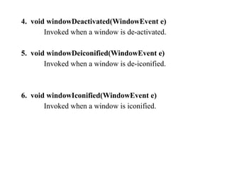 4. void windowDeactivated(WindowEvent e)
Invoked when a window is de-activated.
5. void windowDeiconified(WindowEvent e)
Invoked when a window is de-iconified.
6. void windowIconified(WindowEvent e)
Invoked when a window is iconified.
 