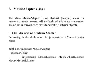 5. MouseAdapter class :
The class MouseAdapter is an abstract (adapter) class for
receiving mouse events. All methods of this class are empty.
This class is convenience class for creating listener objects.
• Class declaration of MouseAdapter :
Following is the declaration for java.awt.event.MouseAdapter
class:
public abstract class MouseAdapter
extends Object
implements MouseListener, MouseWheelListener,
MouseMotionListener
 
