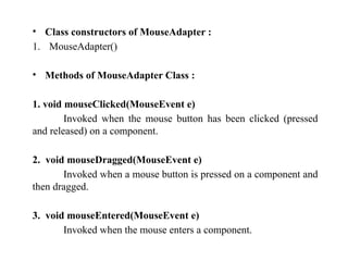 • Class constructors of MouseAdapter :
1. MouseAdapter()
• Methods of MouseAdapter Class :
1. void mouseClicked(MouseEvent e)
Invoked when the mouse button has been clicked (pressed
and released) on a component.
2. void mouseDragged(MouseEvent e)
Invoked when a mouse button is pressed on a component and
then dragged.
3. void mouseEntered(MouseEvent e)
Invoked when the mouse enters a component.
 