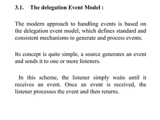 3.1. The delegation Event Model :
The modern approach to handling events is based on
the delegation event model, which defines standard and
consistent mechanisms to generate and process events.
Its concept is quite simple, a source generates an event
and sends it to one or more listeners.
In this scheme, the listener simply waits until it
receives an event. Once an event is received, the
listener processes the event and then returns.
 