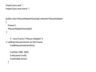 import java.awt.*;
import java.awt.event.*;
public class MouseAdapterExample extends MouseAdapter
{
Frame f;
MouseAdapterExample()
{
f = new Frame ("Mouse Adapter");
// adding MouseListener to the Frame
f.addMouseListener(this);
f.setSize (300, 300);
f.setLayout (null);
f.setVisible (true);
}
 