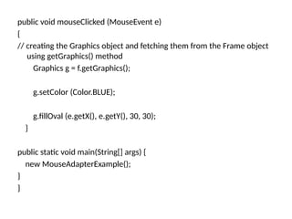 public void mouseClicked (MouseEvent e)
{
// creating the Graphics object and fetching them from the Frame object
using getGraphics() method
Graphics g = f.getGraphics();
g.setColor (Color.BLUE);
g.fillOval (e.getX(), e.getY(), 30, 30);
}
public static void main(String[] args) {
new MouseAdapterExample();
}
}
 