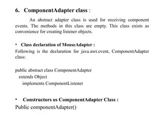 6. ComponentAdapter class :
An abstract adapter class is used for receiving component
events. The methods in this class are empty. This class exists as
convenience for creating listener objects.
• Class declaration of MouseAdapter :
Following is the declaration for java.awt.event, ComponentAdapter
class:
public abstract class ComponentAdapter
extends Object
implements ComponentListener
• Constructors os ComponentAdapter Class :
Public componentAdapter()
 