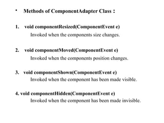 • Methods of ComponentAdapter Class :
1. void componentResized(ComponentEvent e)
Invoked when the components size changes.
2. void componentMoved(ComponentEvent e)
Invoked when the components position changes.
3. void componentShown(ComponentEvent e)
Invoked when the component has been made visible.
4. void componentHidden(ComponentEvent e)
Invoked when the component has been made invisible.
 
