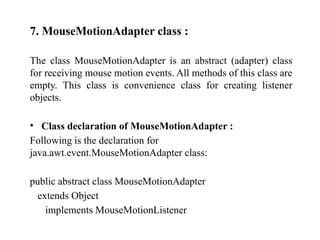 7. MouseMotionAdapter class :
The class MouseMotionAdapter is an abstract (adapter) class
for receiving mouse motion events. All methods of this class are
empty. This class is convenience class for creating listener
objects.
• Class declaration of MouseMotionAdapter :
Following is the declaration for
java.awt.event.MouseMotionAdapter class:
public abstract class MouseMotionAdapter
extends Object
implements MouseMotionListener
 