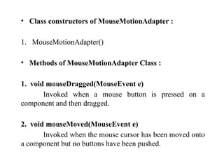 • Class constructors of MouseMotionAdapter :
1. MouseMotionAdapter()
• Methods of MouseMotionAdapter Class :
1. void mouseDragged(MouseEvent e)
Invoked when a mouse button is pressed on a
component and then dragged.
2. void mouseMoved(MouseEvent e)
Invoked when the mouse cursor has been moved onto
a component but no buttons have been pushed.
 