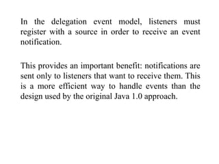 In the delegation event model, listeners must
register with a source in order to receive an event
notification.
This provides an important benefit: notifications are
sent only to listeners that want to receive them. This
is a more efficient way to handle events than the
design used by the original Java 1.0 approach.
 