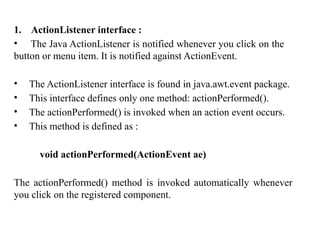 1. ActionListener interface :
• The Java ActionListener is notified whenever you click on the
button or menu item. It is notified against ActionEvent.
• The ActionListener interface is found in java.awt.event package.
• This interface defines only one method: actionPerformed().
• The actionPerformed() is invoked when an action event occurs.
• This method is defined as :
void actionPerformed(ActionEvent ae)
The actionPerformed() method is invoked automatically whenever
you click on the registered component.
 
