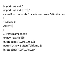 import java.awt.*;
import java.awt.event.*;
class AEvent extends Frame implements ActionListener
{
TextField tf;
AEvent()
{
//create components
tf=new TextField();
tf.setBounds(60,50,170,20);
Button b=new Button("click me");
b.setBounds(100,120,80,30);
 