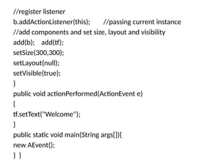 //register listener
b.addActionListener(this); //passing current instance
//add components and set size, layout and visibility
add(b); add(tf);
setSize(300,300);
setLayout(null);
setVisible(true);
}
public void actionPerformed(ActionEvent e)
{
tf.setText("Welcome");
}
public static void main(String args[]){
new AEvent();
} }
 
