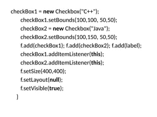 checkBox1 = new Checkbox("C++");
checkBox1.setBounds(100,100, 50,50);
checkBox2 = new Checkbox("Java");
checkBox2.setBounds(100,150, 50,50);
f.add(checkBox1); f.add(checkBox2); f.add(label);
checkBox1.addItemListener(this);
checkBox2.addItemListener(this);
f.setSize(400,400);
f.setLayout(null);
f.setVisible(true);
}
 