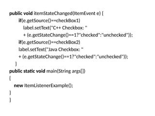 public void itemStateChanged(ItemEvent e) {
if(e.getSource()==checkBox1)
label.setText("C++ Checkbox: "
+ (e.getStateChange()==1?"checked":"unchecked"));
if(e.getSource()==checkBox2)
label.setText("Java Checkbox: "
+ (e.getStateChange()==1?"checked":"unchecked"));
}
public static void main(String args[])
{
new ItemListenerExample();
}
}
 