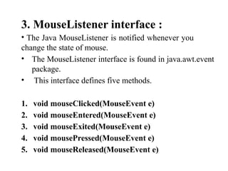 3. MouseListener interface :
• The Java MouseListener is notified whenever you
change the state of mouse.
• The MouseListener interface is found in java.awt.event
package.
• This interface defines five methods.
1. void mouseClicked(MouseEvent e)
2. void mouseEntered(MouseEvent e)
3. void mouseExited(MouseEvent e)
4. void mousePressed(MouseEvent e)
5. void mouseReleased(MouseEvent e)
 