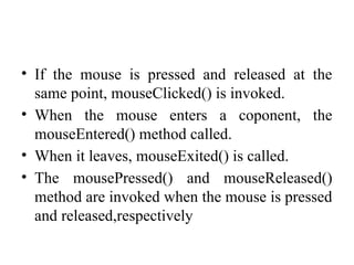 • If the mouse is pressed and released at the
same point, mouseClicked() is invoked.
• When the mouse enters a coponent, the
mouseEntered() method called.
• When it leaves, mouseExited() is called.
• The mousePressed() and mouseReleased()
method are invoked when the mouse is pressed
and released,respectively
 