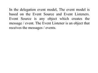 In the delegation event model, The event model is
based on the Event Source and Event Listeners.
Event Source is any object which creates the
message / event. The Event Listener is an object that
receives the messages / events.
 