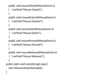 public void mouseClicked(MouseEvent e)
{ l.setText("Mouse Clicked");
}
public void mouseEntered(MouseEvent e)
{ l.setText("Mouse Entered");
}
public void mouseExited(MouseEvent e)
{ l.setText("Mouse Exited");
}
public void mousePressed(MouseEvent e)
{ l.setText("Mouse Pressed");
}
public void mouseReleased(MouseEvent e)
{ l.setText("Mouse Released");
}
public static void main(String[] args) {
new MouseListenerExample();
}
 