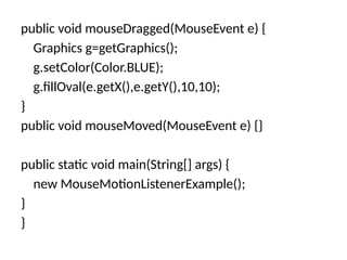 public void mouseDragged(MouseEvent e) {
Graphics g=getGraphics();
g.setColor(Color.BLUE);
g.fillOval(e.getX(),e.getY(),10,10);
}
public void mouseMoved(MouseEvent e) {}
public static void main(String[] args) {
new MouseMotionListenerExample();
}
}
 