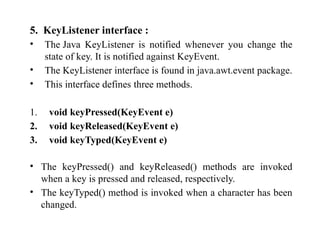5. KeyListener interface :
• The Java KeyListener is notified whenever you change the
state of key. It is notified against KeyEvent.
• The KeyListener interface is found in java.awt.event package.
• This interface defines three methods.
1. void keyPressed(KeyEvent e)
2. void keyReleased(KeyEvent e)
3. void keyTyped(KeyEvent e)
• The keyPressed() and keyReleased() methods are invoked
when a key is pressed and released, respectively.
• The keyTyped() method is invoked when a character has been
changed.
 