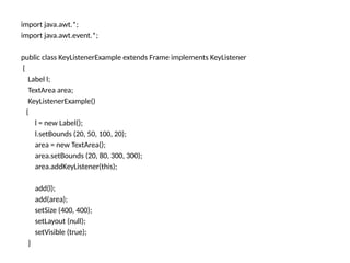 import java.awt.*;
import java.awt.event.*;
public class KeyListenerExample extends Frame implements KeyListener
{
Label l;
TextArea area;
KeyListenerExample()
{
l = new Label();
l.setBounds (20, 50, 100, 20);
area = new TextArea();
area.setBounds (20, 80, 300, 300);
area.addKeyListener(this);
add(l);
add(area);
setSize (400, 400);
setLayout (null);
setVisible (true);
}
 