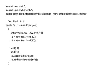 import java.awt.*;
import java.awt.event.*;
public class TextListenerExample extends Frame implements TextListener
{
TextField t1,t2;
public TextListenerExample()
{
setLayout(new FlowLayout());
t1 = new TextField(50);
t2 = new TextField(50);
add(t1);
add(t2);
t2.setEditable(false);
t1.addTextListener(this);
}
 