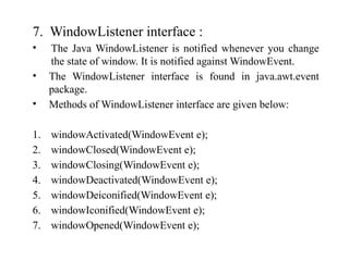7. WindowListener interface :
• The Java WindowListener is notified whenever you change
the state of window. It is notified against WindowEvent.
• The WindowListener interface is found in java.awt.event
package.
• Methods of WindowListener interface are given below:
1. windowActivated(WindowEvent e);
2. windowClosed(WindowEvent e);
3. windowClosing(WindowEvent e);
4. windowDeactivated(WindowEvent e);
5. windowDeiconified(WindowEvent e);
6. windowIconified(WindowEvent e);
7. windowOpened(WindowEvent e);
 