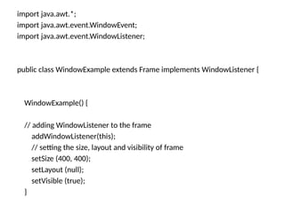 import java.awt.*;
import java.awt.event.WindowEvent;
import java.awt.event.WindowListener;
public class WindowExample extends Frame implements WindowListener {
WindowExample() {
// adding WindowListener to the frame
addWindowListener(this);
// setting the size, layout and visibility of frame
setSize (400, 400);
setLayout (null);
setVisible (true);
}
 