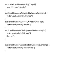 public static void main(String[] args) {
new WindowExample();
}
public void windowActivated (WindowEvent arg0) {
System.out.println("activated");
}
public void windowClosed (WindowEvent arg0) {
System.out.println("closed");
}
public void windowClosing (WindowEvent arg0) {
System.out.println("closing");
dispose();
}
public void windowDeactivated (WindowEvent arg0) {
System.out.println("deactivated");
}
 