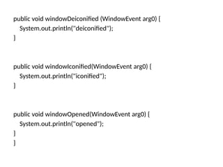 public void windowDeiconified (WindowEvent arg0) {
System.out.println("deiconified");
}
public void windowIconified(WindowEvent arg0) {
System.out.println("iconified");
}
public void windowOpened(WindowEvent arg0) {
System.out.println("opened");
}
}
 