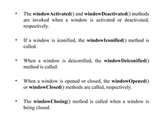 • The windowActivated() and windowDeactivated() methods
are invoked when a window is activated or deactivated,
respectively.
• If a window is iconified, the windowIconified() method is
called.
• When a window is deiconified, the windowDeiconified()
method is called.
• When a window is opened or closed, the windowOpened()
or windowClosed() methods are called, respectively.
• The windowClosing() method is called when a window is
being closed.
 