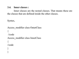 3.4. Inner classes :
Inner classes are the nested classes. That means these are
the classes that are defined inside the other classes.
Syntax,
Access_modifier class OuterClass
{
//code
Access_modifier class InnerClass
{
//code
}
}
 