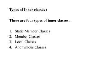 Types of Inner classes :
There are four types of inner classes :
1. Static Member Classes
2. Member Classes
3. Local Classes
4. Anonymous Classes
 