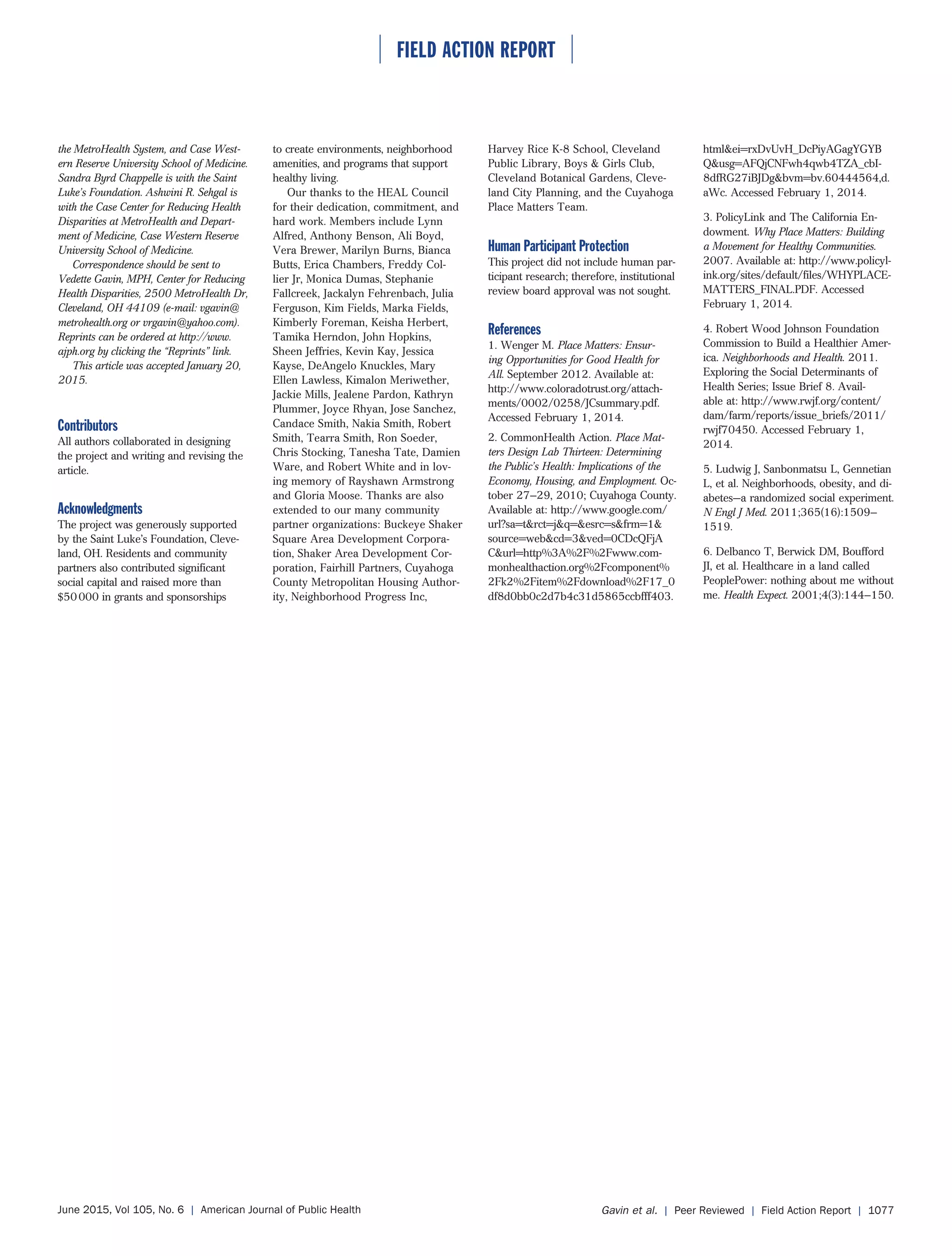 ⏐ FIELD ACTION REPORT ⏐
June 2015, Vol 105, No. 6 | American Journal of Public Health Gavin et al. | Peer Reviewed | Field Action Report | 1077
the MetroHealth System, and Case West-
ern Reserve University School of Medicine.
Sandra Byrd Chappelle is with the Saint
Luke’s Foundation. Ashwini R. Sehgal is
with the Case Center for Reducing Health
Disparities at MetroHealth and Depart-
ment of Medicine, Case Western Reserve
University School of Medicine.
Correspondence should be sent to
Vedette Gavin, MPH, Center for Reducing
Health Disparities, 2500 MetroHealth Dr,
Cleveland, OH 44109 (e-mail: vgavin@
metrohealth.org or vrgavin@yahoo.com).
Reprints can be ordered at http://www.
ajph.org by clicking the “Reprints” link.
This article was accepted January 20,
2015.
Contributors
All authors collaborated in designing
the project and writing and revising the
article.
Acknowledgments
The project was generously supported
by the Saint Luke’s Foundation, Cleve-
land, OH. Residents and community
partners also contributed significant
social capital and raised more than
$50000 in grants and sponsorships
to create environments, neighborhood
amenities, and programs that support
healthy living.
Our thanks to the HEAL Council
for their dedication, commitment, and
hard work. Members include Lynn
Alfred, Anthony Benson, Ali Boyd,
Vera Brewer, Marilyn Burns, Bianca
Butts, Erica Chambers, Freddy Col-
lier Jr, Monica Dumas, Stephanie
Fallcreek, Jackalyn Fehrenbach, Julia
Ferguson, Kim Fields, Marka Fields,
Kimberly Foreman, Keisha Herbert,
Tamika Herndon, John Hopkins,
Sheen Jeffries, Kevin Kay, Jessica
Kayse, DeAngelo Knuckles, Mary
Ellen Lawless, Kimalon Meriwether,
Jackie Mills, Jealene Pardon, Kathryn
Plummer, Joyce Rhyan, Jose Sanchez,
Candace Smith, Nakia Smith, Robert
Smith, Tearra Smith, Ron Soeder,
Chris Stocking, Tanesha Tate, Damien
Ware, and Robert White and in lov-
ing memory of Rayshawn Armstrong
and Gloria Moose. Thanks are also
extended to our many community
partner organizations: Buckeye Shaker
Square Area Development Corpora-
tion, Shaker Area Development Cor-
poration, Fairhill Partners, Cuyahoga
County Metropolitan Housing Author-
ity, Neighborhood Progress Inc,
Harvey Rice K-8 School, Cleveland
Public Library, Boys & Girls Club,
Cleveland Botanical Gardens, Cleve-
land City Planning, and the Cuyahoga
Place Matters Team.
Human Participant Protection
This project did not include human par-
ticipant research; therefore, institutional
review board approval was not sought.
References
1. Wenger M. Place Matters: Ensur-
ing Opportunities for Good Health for
All. September 2012. Available at:
http://www.coloradotrust.org/attach-
ments/0002/0258/JCsummary.pdf.
Accessed February 1, 2014.
2. CommonHealth Action. Place Mat-
ters Design Lab Thirteen: Determining
the Public’s Health: Implications of the
Economy, Housing, and Employment. Oc-
tober 27–29, 2010; Cuyahoga County.
Available at: http://www.google.com/
url?sa=t&rct=j&q=&esrc=s&frm=1&
source=web&cd=3&ved=0CDcQFjA
C&url=http%3A%2F%2Fwww.com-
monhealthaction.org%2Fcomponent%
2Fk2%2Fitem%2Fdownload%2F17_0
df8d0bb0c2d7b4c31d5865ccbfff403.
html&ei=rxDvUvH_DcPiyAGagYGYB
Q&usg=AFQjCNFwh4qwb4TZA_cbI-
8dfRG27iBJDg&bvm=bv.60444564,d.
aWc. Accessed February 1, 2014.
3. PolicyLink and The California En-
dowment. Why Place Matters: Building
a Movement for Healthy Communities.
2007. Available at: http://www.policyl-
ink.org/sites/default/files/WHYPLACE-
MATTERS_FINAL.PDF. Accessed
February 1, 2014.
4. Robert Wood Johnson Foundation
Commission to Build a Healthier Amer-
ica. Neighborhoods and Health. 2011.
Exploring the Social Determinants of
Health Series; Issue Brief 8. Avail-
able at: http://www.rwjf.org/content/
dam/farm/reports/issue_briefs/2011/
rwjf70450. Accessed February 1,
2014.
5. Ludwig J, Sanbonmatsu L, Gennetian
L, et al. Neighborhoods, obesity, and di-
abetes—a randomized social experiment.
N Engl J Med. 2011;365(16):1509–
1519.
6. Delbanco T, Berwick DM, Boufford
JI, et al. Healthcare in a land called
PeoplePower: nothing about me without
me. Health Expect. 2001;4(3):144–150.
 