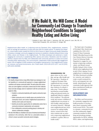 ⏐ FIELD ACTION REPORT ⏐
American Journal of Public Health | June 2015, Vol 105, No. 61072 | Field Action Report | Peer Reviewed | Gavin et al.
⏐ FIELD ACTION REPORT ⏐
Neighborhoods affect health. In 3 adjoining inner-city Cleveland, Ohio, neighborhoods, residents
have an average life expectancy 15 years less than that of a nearby suburb. To address this dispar-
ity, a local health funder created the 2010 to 2013 Francis H. Beam Community Health Fellowship
to develop a strategic community engagement process to establish a Healthy Eating & Active Living
(HEAL) culture and lifestyle in the neighborhoods. The fellow developed and advanced a model,
engaging the community in establishing HEAL options and culture. Residents used the model to
identify a shared vision for HEAL and collaborated with community partners to create and sustain
innovative HEAL opportunities. This community-led, collaborative model produced high engagement
levels (15% of targeted 12000 residents) and tangible improvements in the neighborhood’s physi-
cal, resource, and social environments. (Am J Public Health. 2015;105:1072–1077. doi:10.2105/
AJPH.2015.302599)
The Saint Luke’s Foundation
of Cleveland, Ohio, funded and
established the 2010–2013
Francis H. Bean Community
Health Fellowship (housed at the
Case Western Reserve University
Center for Reducing Health
Disparities) to engage the com-
munity in improving conditions,
culture, and lifestyle around
Healthy Eating & Active Living
(HEAL) at the neighborhood level,
as part of their ongoing 10-year
neighborhood revitalization plan.
The fellow functioned as facilita-
tor, connector, and catalyst to
create a model envisioned by,
led by, and integrated into com-
munity, abandoning the usual
community health approach that
places manufactured health pro-
grams into communities.
DEVELOPMENT AND
IMPLEMENTATION
The fellow used best practices
for community engagement and
health promotion to develop a
place-based community health
model around HEAL. This model
is a dynamic, community-led pro-
cess that continuously engages
community members in identi-
fying and prioritizing strategic
opportunities for HEAL, building
HEAL culture, and implementing
KEY FINDINGS
The Healthy Eating & Active Living (HEAL) Model was developed to test
the feasibility of a community-led approach to change neighborhood
conditions and improve community health. The work proves that commu-
nities can come together to articulate a shared vision for their collective
future and take strategic action to implement it with the community-led
model for HEAL.
• Establish a community leadership with majority community repre-
sentation.
• Gather community voice to identify values and priorities for the
community’s future, and conduct neighborhood assessments to
identify current assets and resources.
• Identify and prioritize opportunities for collaborative action that is
community envisioned, implemented, and sustained.
• Form collaborative community working groups to develop and
advance collaborative strategies.
Theroleofthefellowasafacilitatorandsourceoftechnicalandtheoretical
assistance to the community, rather than as a prescriptive adviser, is
critical to ensure successful community-owned strategies.
NEIGHBORHOODS, THE
places where we live, work,
play, and age, affect health and
life expectancy.1
Residents of
3 adjacent Cleveland, Ohio,
neighborhoods have average
life expectancies 15 years less
than residents of a suburb 8
miles away.2
Factors influenc-
ing behaviors around healthy
eating and physical activity are
significantly linked to neighbor-
hood conditions.3
The physical,
social, and resource conditions of
neighborhoods can promote or
deter healthy eating and physi-
cal activity behaviors.4
Although
some neighborhoods have fewer
resources for making healthy
choices, research shows that
when residents take an active
role in improving neighborhood
conditions, a positive effect on
health results.5
⏐ FFI⏐⏐⏐ FFIFFIFFI
If We Build It, We Will Come: A Model
for Community-Led Change to Transform
Neighborhood Conditions to Support
Healthy Eating and Active Living
| Vedette R. Gavin, MPH, Eileen L. Seeholzer, MD, MS, Janeen B. Leon, MS, RD, LD,
Sandra Byrd Chappelle, MA, and Ashwini R. Sehgal, MD
 