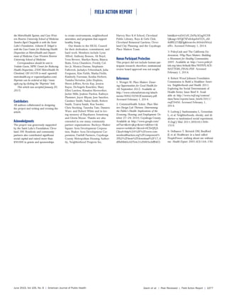 ⏐ FIELD ACTION REPORT ⏐
June 2015, Vol 105, No. 6 | American Journal of Public Health Gavin et al. | Peer Reviewed | Field Action Report | 1077
the MetroHealth System, and Case West-
ern Reserve University School of Medicine.
Sandra Byrd Chappelle is with the Saint
Luke’s Foundation. Ashwini R. Sehgal is
with the Case Center for Reducing Health
Disparities at MetroHealth and Depart-
ment of Medicine, Case Western Reserve
University School of Medicine.
Correspondence should be sent to
Vedette Gavin, MPH, Center for Reducing
Health Disparities, 2500 MetroHealth Dr,
Cleveland, OH 44109 (e-mail: vgavin@
metrohealth.org or vrgavin@yahoo.com).
Reprints can be ordered at http://www.
ajph.org by clicking the “Reprints” link.
This article was accepted January 20,
2015.
Contributors
All authors collaborated in designing
the project and writing and revising the
article.
Acknowledgments
The project was generously supported
by the Saint Luke’s Foundation, Cleve-
land, OH. Residents and community
partners also contributed significant
social capital and raised more than
$50000 in grants and sponsorships
to create environments, neighborhood
amenities, and programs that support
healthy living.
Our thanks to the HEAL Council
for their dedication, commitment, and
hard work. Members include Lynn
Alfred, Anthony Benson, Ali Boyd,
Vera Brewer, Marilyn Burns, Bianca
Butts, Erica Chambers, Freddy Col-
lier Jr, Monica Dumas, Stephanie
Fallcreek, Jackalyn Fehrenbach, Julia
Ferguson, Kim Fields, Marka Fields,
Kimberly Foreman, Keisha Herbert,
Tamika Herndon, John Hopkins,
Sheen Jeffries, Kevin Kay, Jessica
Kayse, DeAngelo Knuckles, Mary
Ellen Lawless, Kimalon Meriwether,
Jackie Mills, Jealene Pardon, Kathryn
Plummer, Joyce Rhyan, Jose Sanchez,
Candace Smith, Nakia Smith, Robert
Smith, Tearra Smith, Ron Soeder,
Chris Stocking, Tanesha Tate, Damien
Ware, and Robert White and in lov-
ing memory of Rayshawn Armstrong
and Gloria Moose. Thanks are also
extended to our many community
partner organizations: Buckeye Shaker
Square Area Development Corpora-
tion, Shaker Area Development Cor-
poration, Fairhill Partners, Cuyahoga
County Metropolitan Housing Author-
ity, Neighborhood Progress Inc,
Harvey Rice K-8 School, Cleveland
Public Library, Boys & Girls Club,
Cleveland Botanical Gardens, Cleve-
land City Planning, and the Cuyahoga
Place Matters Team.
Human Participant Protection
This project did not include human par-
ticipant research; therefore, institutional
review board approval was not sought.
References
1. Wenger M. Place Matters: Ensur-
ing Opportunities for Good Health for
All. September 2012. Available at:
http://www.coloradotrust.org/attach-
ments/0002/0258/JCsummary.pdf.
Accessed February 1, 2014.
2. CommonHealth Action. Place Mat-
ters Design Lab Thirteen: Determining
the Public’s Health: Implications of the
Economy, Housing, and Employment. Oc-
tober 27–29, 2010; Cuyahoga County.
Available at: http://www.google.com/
url?sa=t&rct=j&q=&esrc=s&frm=1&
source=web&cd=3&ved=0CDcQFjA
C&url=http%3A%2F%2Fwww.com-
monhealthaction.org%2Fcomponent%
2Fk2%2Fitem%2Fdownload%2F17_0
df8d0bb0c2d7b4c31d5865ccbfff403.
html&ei=rxDvUvH_DcPiyAGagYGYB
Q&usg=AFQjCNFwh4qwb4TZA_cbI-
8dfRG27iBJDg&bvm=bv.60444564,d.
aWc. Accessed February 1, 2014.
3. PolicyLink and The California En-
dowment. Why Place Matters: Building
a Movement for Healthy Communities.
2007. Available at: http://www.policyl-
ink.org/sites/default/files/WHYPLACE-
MATTERS_FINAL.PDF. Accessed
February 1, 2014.
4. Robert Wood Johnson Foundation
Commission to Build a Healthier Amer-
ica. Neighborhoods and Health. 2011.
Exploring the Social Determinants of
Health Series; Issue Brief 8. Avail-
able at: http://www.rwjf.org/content/
dam/farm/reports/issue_briefs/2011/
rwjf70450. Accessed February 1,
2014.
5. Ludwig J, Sanbonmatsu L, Gennetian
L, et al. Neighborhoods, obesity, and di-
abetes—a randomized social experiment.
N Engl J Med. 2011;365(16):1509–
1519.
6. Delbanco T, Berwick DM, Boufford
JI, et al. Healthcare in a land called
PeoplePower: nothing about me without
me. Health Expect. 2001;4(3):144–150.
 