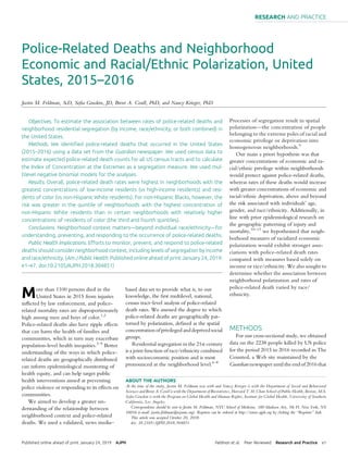 Police-Related Deaths and Neighborhood
Economic and Racial/Ethnic Polarization, United
States, 2015–2016
Justin M. Feldman, ScD, Soﬁa Gruskin, JD, Brent A. Coull, PhD, and Nancy Krieger, PhD
Objectives. To estimate the association between rates of police-related deaths and
neighborhood residential segregation (by income, race/ethnicity, or both combined) in
the United States.
Methods. We identiﬁed police-related deaths that occurred in the United States
(2015–2016) using a data set from the Guardian newspaper. We used census data to
estimate expected police-related death counts for all US census tracts and to calculate
the Index of Concentration at the Extremes as a segregation measure. We used mul-
tilevel negative binomial models for the analyses.
Results. Overall, police-related death rates were highest in neighborhoods with the
greatest concentrations of low-income residents (vs high-income residents) and resi-
dents of color (vs non-Hispanic White residents). For non-Hispanic Blacks, however, the
risk was greater in the quintile of neighborhoods with the highest concentration of
non-Hispanic White residents than in certain neighborhoods with relatively higher
concentrations of residents of color (the third and fourth quintiles).
Conclusions. Neighborhood context matters—beyond individual race/ethnicity—for
understanding, preventing, and responding to the occurrence of police-related deaths.
Public Health Implications. Efforts to monitor, prevent, and respond to police-related
deaths should consider neighborhood context, including levels of segregation by income
and race/ethnicity. (Am J Public Health. Published online ahead of print January 24, 2019:
e1–e7. doi:10.2105/AJPH.2018.304851)
More than 1100 persons died in the
United States in 2015 from injuries
inﬂicted by law enforcement, and police-
related mortality rates are disproportionately
high among men and boys of color.1,2
Police-related deaths also have ripple effects
that can harm the health of families and
communities, which in turn may exacerbate
population-level health inequities.3–5
Better
understanding of the ways in which police-
related deaths are geographically distributed
can inform epidemiological monitoring of
health equity, and can help target public
health interventions aimed at preventing
police violence or responding to its effects on
communities.
We aimed to develop a greater un-
derstanding of the relationship between
neighborhood context and police-related
deaths. We used a validated, news media–
based data set to provide what is, to our
knowledge, the ﬁrst multilevel, national,
census tract–level analysis of police-related
death rates. We assessed the degree to which
police-related deaths are geographically pat-
terned by polarization, deﬁned as the spatial
concentration of privileged and deprived social
groups.
Residential segregation in the 21st century
is a joint function of race/ethnicity combined
with socioeconomic position and is most
pronounced at the neighborhood level.6–8
Processes of segregation result in spatial
polarization—the concentration of people
belonging to the extreme poles of racial and
economic privilege or deprivation into
homogeneous neighborhoods.9
Our main a priori hypothesis was that
greater concentrations of economic and ra-
cial/ethnic privilege within neighborhoods
would protect against police-related deaths,
whereas rates of these deaths would increase
with greater concentrations of economic and
racial/ethnic deprivation, above and beyond
the risk associated with individuals’ age,
gender, and race/ethnicity. Additionally, in
line with prior epidemiological research on
the geographic patterning of injury and
mortality,10–13
we hypothesized that neigh-
borhood measures of racialized economic
polarization would exhibit stronger asso-
ciations with police-related death rates
compared with measures based solely on
income or race/ethnicity. We also sought to
determine whether the association between
neighborhood polarization and rates of
police-related death varied by race/
ethnicity.
METHODS
For our cross-sectional study, we obtained
data on the 2238 people killed by US police
for the period 2015 to 2016 recorded in The
Counted, a Web site maintained by the
Guardian newspaper until the end of 2016 that
ABOUT THE AUTHORS
At the time of the study, Justin M. Feldman was with and Nancy Krieger is with the Department of Social and Behavioral
Sciences and Brent A. Coull is with the Department of Biostatistics, Harvard T. H. Chan School of Public Health, Boston, MA.
Soﬁa Gruskin is with the Program on Global Health and Human Rights, Institute for Global Health, University of Southern
California, Los Angeles.
Correspondence should be sent to Justin M. Feldman, NYU School of Medicine, 180 Madison Ave, 5th Fl, New York, NY
10016 (e-mail: justin.feldman@nyumc.org). Reprints can be ordered at http://www.ajph.org by clicking the “Reprints” link.
This article was accepted October 20, 2018.
doi: 10.2105/AJPH.2018.304851
Published online ahead of print January 24, 2019 AJPH Feldman et al. Peer Reviewed Research and Practice e1
RESEARCH AND PRACTICE
 