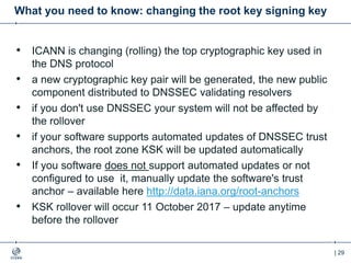 | 29
What you need to know: changing the root key signing key
• ICANN is changing (rolling) the top cryptographic key used in
the DNS protocol
• a new cryptographic key pair will be generated, the new public
component distributed to DNSSEC validating resolvers
• if you don't use DNSSEC your system will not be affected by
the rollover
• if your software supports automated updates of DNSSEC trust
anchors, the root zone KSK will be updated automatically
• If you software does not support automated updates or not
configured to use it, manually update the software's trust
anchor – available here http://data.iana.org/root-anchors
• KSK rollover will occur 11 October 2017 – update anytime
before the rollover
 