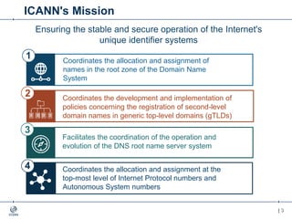| 3| 3
IANA Stewardship Transition
Focused on delivering a proposal to transition the stewardship of the
IANA functions to the multistakeholder community
Enhancing ICANN Accountability
Focused on ensuring that ICANN remains accountable in the
absence of its historical contractual relationship with the U.S.
Government
ICANN's Mission
Coordinates the allocation and assignment of
names in the root zone of the Domain Name
System
Facilitates the coordination of the operation and
evolution of the DNS root name server system
Coordinates the allocation and assignment at the
top-most level of Internet Protocol numbers and
Autonomous System numbers
1
4
Ensuring the stable and secure operation of the Internet's
unique identifier systems
Coordinates the development and implementation of
policies concerning the registration of second-level
domain names in generic top-level domains (gTLDs)
2
3
 