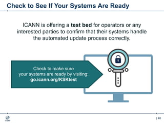 | 40
Check to See If Your Systems Are Ready
ICANN is offering a test bed for operators or any
interested parties to confirm that their systems handle
the automated update process correctly.
Check to make sure
your systems are ready by visiting:
go.icann.org/KSKtest
 