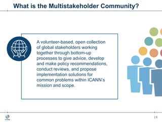 | 6| 6
What is the Multistakeholder Community?
A volunteer-based, open collection
of global stakeholders working
together through bottom-up
processes to give advice, develop
and make policy recommendations,
conduct reviews, and propose
implementation solutions for
common problems within ICANN’s
mission and scope.
 