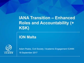 | 1
IANA Transition – Enhanced
Roles and Accountability (+
KSK)
ION Malta
18 September 2017
Adam Peake, Civil Society / Academic Engagement ICANN
 