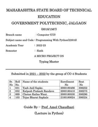 MAHARASHTRA STATE BOARD OF TECHNICAL
EDUCATION
GOVERNMENT POLYTECHNIC, JALGAON
(0018/1567)
Branch name : Computer (CO)
Subject name and Code : Programming With Python(22616)
Academic Year : 2022-23
Semester : Sixth
A MICRO PROJECT ON
Typing Master
________________________________________________
Submitted in 2021 – 2022 by the group of CO 4 Students
Guide By :- Prof. Amol Chaudhari
(Lecture in Python)
Sr.
No
Roll
No.
Name of the students Enrollment
No
Seat
No
1 031 Yash Anil Sapke. 2000180486 306252
2 052 Kalpesh Prakash Randave 2000180410 306273
3 069 Chetan Kailas Wani. 2000180530 306290
4 103 Tejas Bharat Sapkale 2100180024 306324
 