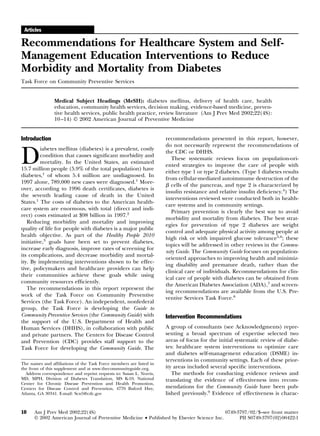 Articles
Recommendations for Healthcare System and Self-
Management Education Interventions to Reduce
Morbidity and Mortality from Diabetes
Task Force on Community Preventive Services
Medical Subject Headings (MeSH): diabetes mellitus, delivery of health care, health
education, community health services, decision making, evidence-based medicine, preven-
tive health services, public health practice, review literature (Am J Prev Med 2002;22(4S):
10–14) © 2002 American Journal of Preventive Medicine
Introduction
D
iabetes mellitus (diabetes) is a prevalent, costly
condition that causes signiﬁcant morbidity and
mortality. In the United States, an estimated
15.7 million people (5.9% of the total population) have
diabetes,1
of whom 5.4 million are undiagnosed. In
1997 alone, 789,000 new cases were diagnosed.1
More-
over, according to 1996 death certiﬁcates, diabetes is
the seventh leading cause of death in the United
States.1
The costs of diabetes to the American health-
care system are enormous, with total (direct and indi-
rect) costs estimated at $98 billion in 1997.2
Reducing morbidity and mortality and improving
quality of life for people with diabetes is a major public
health objective. As part of the Healthy People 2010
initiative,3
goals have been set to prevent diabetes,
increase early diagnosis, improve rates of screening for
its complications, and decrease morbidity and mortal-
ity. By implementing interventions shown to be effec-
tive, policymakers and healthcare providers can help
their communities achieve these goals while using
community resources efﬁciently.
The recommendations in this report represent the
work of the Task Force on Community Preventive
Services (the Task Force). An independent, nonfederal
group, the Task Force is developing the Guide to
Community Preventive Services (the Community Guide) with
the support of the U.S. Department of Health and
Human Services (DHHS), in collaboration with public
and private partners. The Centers for Disease Control
and Prevention (CDC) provides staff support to the
Task Force for developing the Community Guide. The
recommendations presented in this report, however,
do not necessarily represent the recommendations of
the CDC or DHHS.
These systematic reviews focus on population-ori-
ented strategies to improve the care of people with
either type 1 or type 2 diabetes. (Type 1 diabetes results
from cellular-mediated autoimmume destruction of the
␤ cells of the pancreas, and type 2 is characterized by
insulin resistance and relative insulin deﬁciency.4
) The
interventions reviewed were conducted both in health-
care systems and in community settings.
Primary prevention is clearly the best way to avoid
morbidity and mortality from diabetes. The best strat-
egies for prevention of type 2 diabetes are weight
control and adequate physical activity among people at
high risk or with impaired glucose tolerance5,6
; these
topics will be addressed in other reviews in the Commu-
nity Guide. The Community Guide focuses on population-
oriented approaches to improving health and minimiz-
ing disability and premature death, rather than the
clinical care of individuals. Recommendations for clin-
ical care of people with diabetes can be obtained from
the American Diabetes Association (ADA),7
and screen-
ing recommendations are available from the U.S. Pre-
ventive Services Task Force.8
Intervention Recommendations
A group of consultants (see Acknowledgments) repre-
senting a broad spectrum of expertise selected two
areas of focus for the initial systematic review of diabe-
tes: healthcare system interventions to optimize care
and diabetes self-management education (DSME) in-
terventions in community settings. Each of these prior-
ity areas included several speciﬁc interventions.
The methods for conducting evidence reviews and
translating the evidence of effectiveness into recom-
mendations for the Community Guide have been pub-
lished previously.9
Evidence of effectiveness is charac-
The names and afﬁliations of the Task Force members are listed in
the front of this supplement and at www.thecommunityguide.org.
Address correspondence and reprint requests to: Susan L. Norris,
MD, MPH, Division of Diabetes Translation, MS K-10, National
Center for Chronic Disease Prevention and Health Promotion,
Centers for Disease Control and Prevention, 4770 Buford Hwy,
Atlanta, GA 30341. E-mail: Scn5@cdc.gov
10 Am J Prev Med 2002;22(4S) 0749-3797/02/$–see front matter
© 2002 American Journal of Preventive Medicine • Published by Elsevier Science Inc. PII S0749-3797(02)00422-1
 