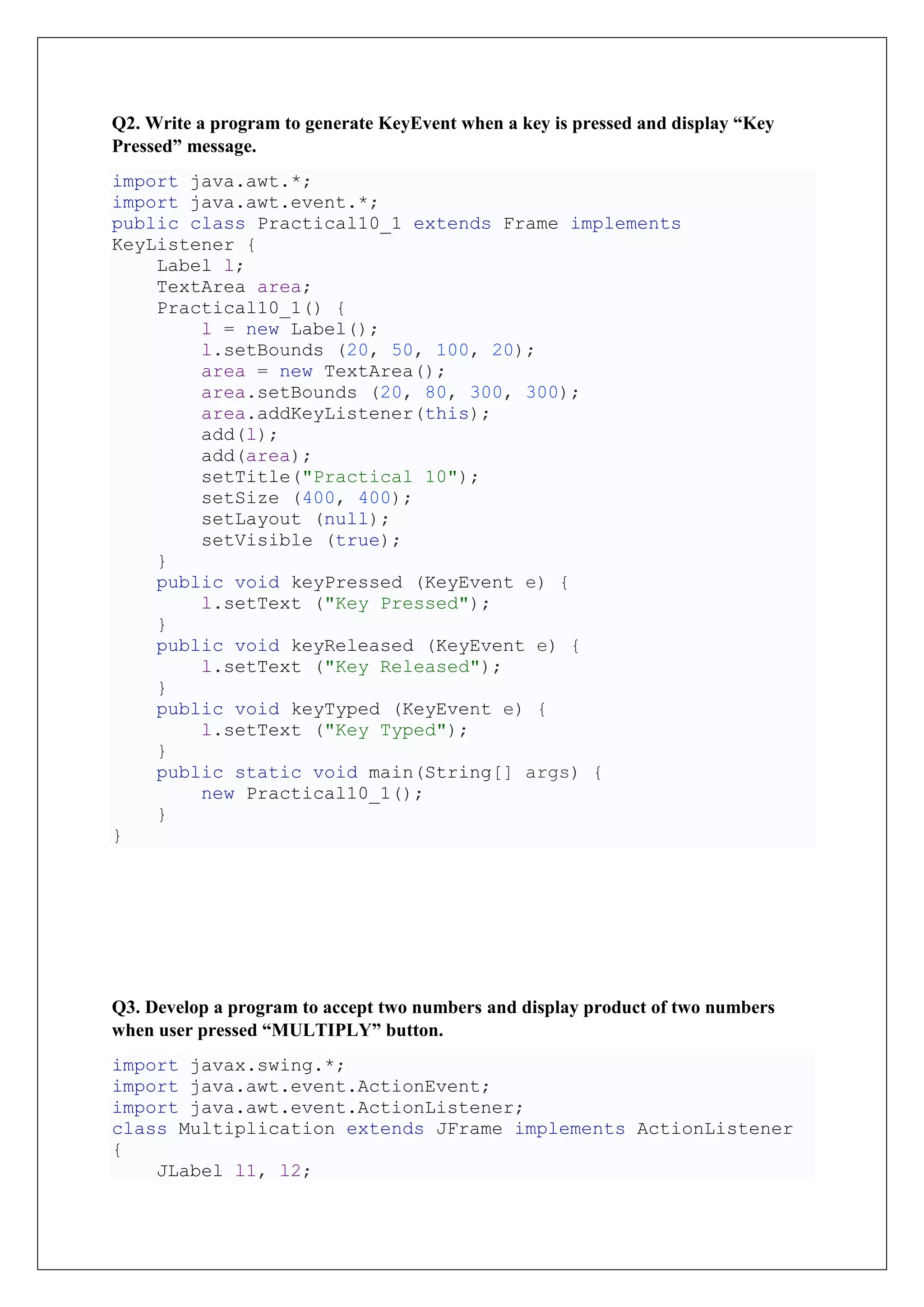 Q2. Write a program to generate KeyEvent when a key is pressed and display “Key
Pressed” message.
import java.awt.*;
import java.awt.event.*;
public class Practical10_1 extends Frame implements
KeyListener {
Label l;
TextArea area;
Practical10_1() {
l = new Label();
l.setBounds (20, 50, 100, 20);
area = new TextArea();
area.setBounds (20, 80, 300, 300);
area.addKeyListener(this);
add(l);
add(area);
setTitle("Practical 10");
setSize (400, 400);
setLayout (null);
setVisible (true);
}
public void keyPressed (KeyEvent e) {
l.setText ("Key Pressed");
}
public void keyReleased (KeyEvent e) {
l.setText ("Key Released");
}
public void keyTyped (KeyEvent e) {
l.setText ("Key Typed");
}
public static void main(String[] args) {
new Practical10_1();
}
}
Q3. Develop a program to accept two numbers and display product of two numbers
when user pressed “MULTIPLY” button.
import javax.swing.*;
import java.awt.event.ActionEvent;
import java.awt.event.ActionListener;
class Multiplication extends JFrame implements ActionListener
{
JLabel l1, l2;
 