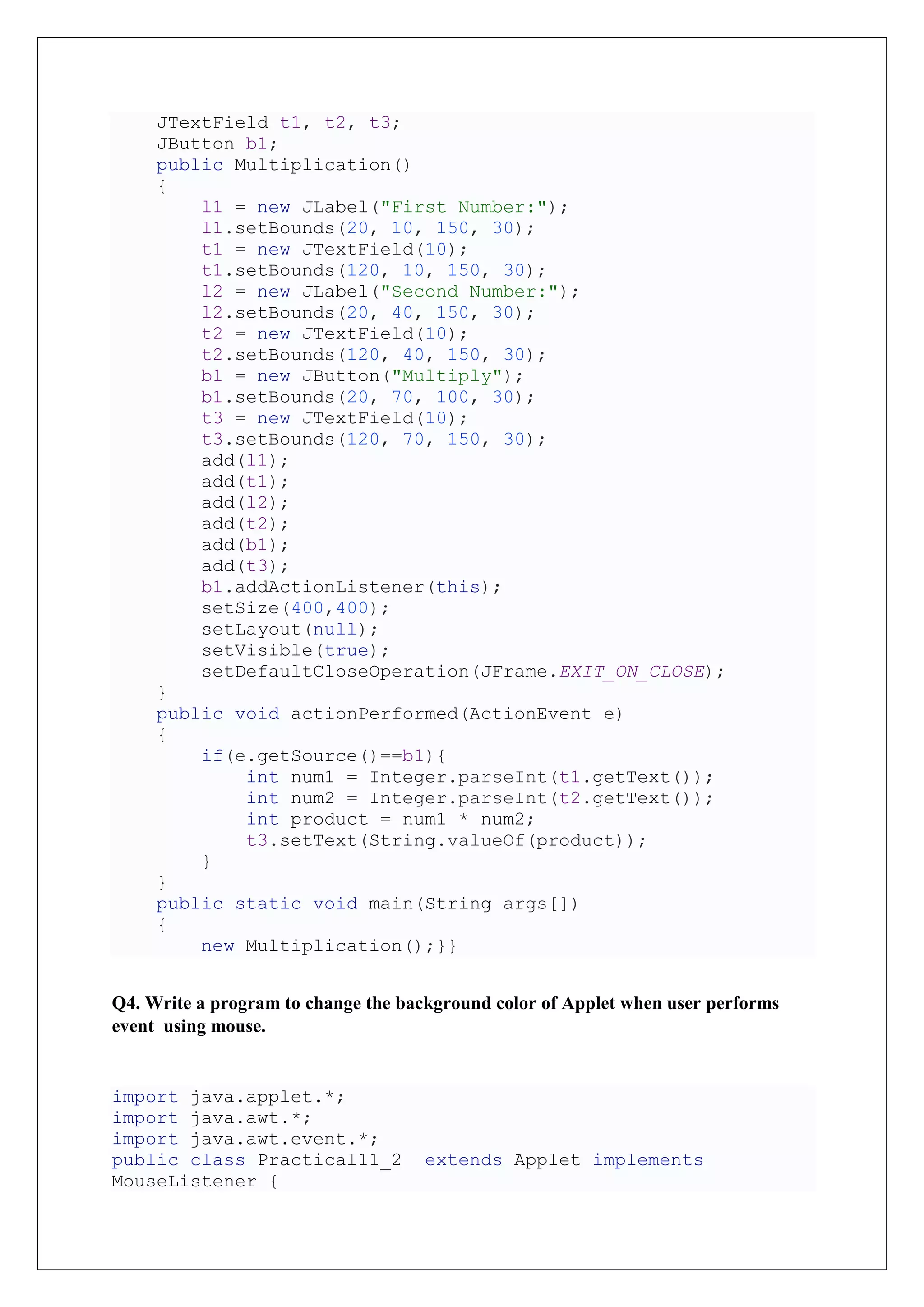 JTextField t1, t2, t3;
JButton b1;
public Multiplication()
{
l1 = new JLabel("First Number:");
l1.setBounds(20, 10, 150, 30);
t1 = new JTextField(10);
t1.setBounds(120, 10, 150, 30);
l2 = new JLabel("Second Number:");
l2.setBounds(20, 40, 150, 30);
t2 = new JTextField(10);
t2.setBounds(120, 40, 150, 30);
b1 = new JButton("Multiply");
b1.setBounds(20, 70, 100, 30);
t3 = new JTextField(10);
t3.setBounds(120, 70, 150, 30);
add(l1);
add(t1);
add(l2);
add(t2);
add(b1);
add(t3);
b1.addActionListener(this);
setSize(400,400);
setLayout(null);
setVisible(true);
setDefaultCloseOperation(JFrame.EXIT_ON_CLOSE);
}
public void actionPerformed(ActionEvent e)
{
if(e.getSource()==b1){
int num1 = Integer.parseInt(t1.getText());
int num2 = Integer.parseInt(t2.getText());
int product = num1 * num2;
t3.setText(String.valueOf(product));
}
}
public static void main(String args[])
{
new Multiplication();}}
Q4. Write a program to change the background color of Applet when user performs
event using mouse.
import java.applet.*;
import java.awt.*;
import java.awt.event.*;
public class Practical11_2 extends Applet implements
MouseListener {
 