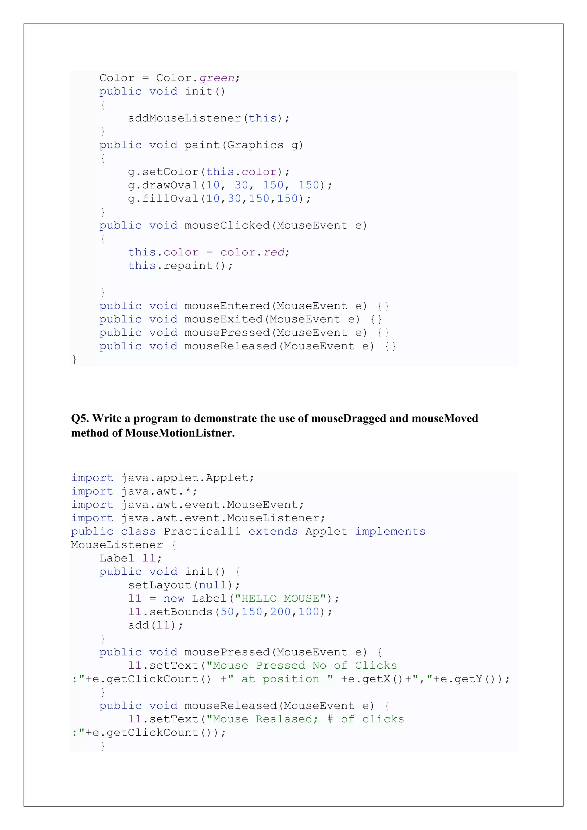 Color = Color.green;
public void init()
{
addMouseListener(this);
}
public void paint(Graphics g)
{
g.setColor(this.color);
g.drawOval(10, 30, 150, 150);
g.fillOval(10,30,150,150);
}
public void mouseClicked(MouseEvent e)
{
this.color = color.red;
this.repaint();
}
public void mouseEntered(MouseEvent e) {}
public void mouseExited(MouseEvent e) {}
public void mousePressed(MouseEvent e) {}
public void mouseReleased(MouseEvent e) {}
}
Q5. Write a program to demonstrate the use of mouseDragged and mouseMoved
method of MouseMotionListner.
import java.applet.Applet;
import java.awt.*;
import java.awt.event.MouseEvent;
import java.awt.event.MouseListener;
public class Practical11 extends Applet implements
MouseListener {
Label l1;
public void init() {
setLayout(null);
l1 = new Label("HELLO MOUSE");
l1.setBounds(50,150,200,100);
add(l1);
}
public void mousePressed(MouseEvent e) {
l1.setText("Mouse Pressed No of Clicks
:"+e.getClickCount() +" at position " +e.getX()+","+e.getY());
}
public void mouseReleased(MouseEvent e) {
l1.setText("Mouse Realased; # of clicks
:"+e.getClickCount());
}
 