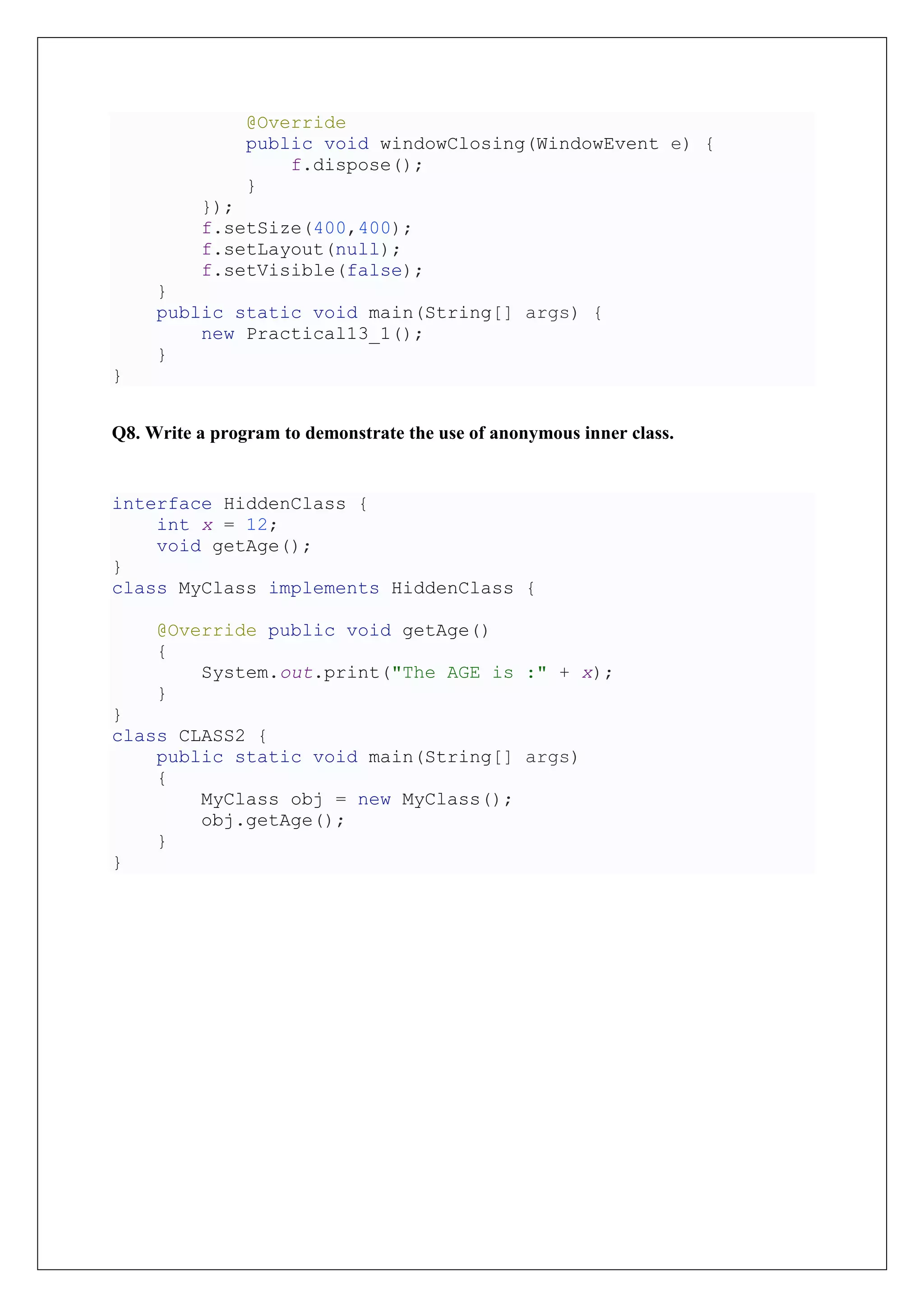 @Override
public void windowClosing(WindowEvent e) {
f.dispose();
}
});
f.setSize(400,400);
f.setLayout(null);
f.setVisible(false);
}
public static void main(String[] args) {
new Practical13_1();
}
}
Q8. Write a program to demonstrate the use of anonymous inner class.
interface HiddenClass {
int x = 12;
void getAge();
}
class MyClass implements HiddenClass {
@Override public void getAge()
{
System.out.print("The AGE is :" + x);
}
}
class CLASS2 {
public static void main(String[] args)
{
MyClass obj = new MyClass();
obj.getAge();
}
}
 