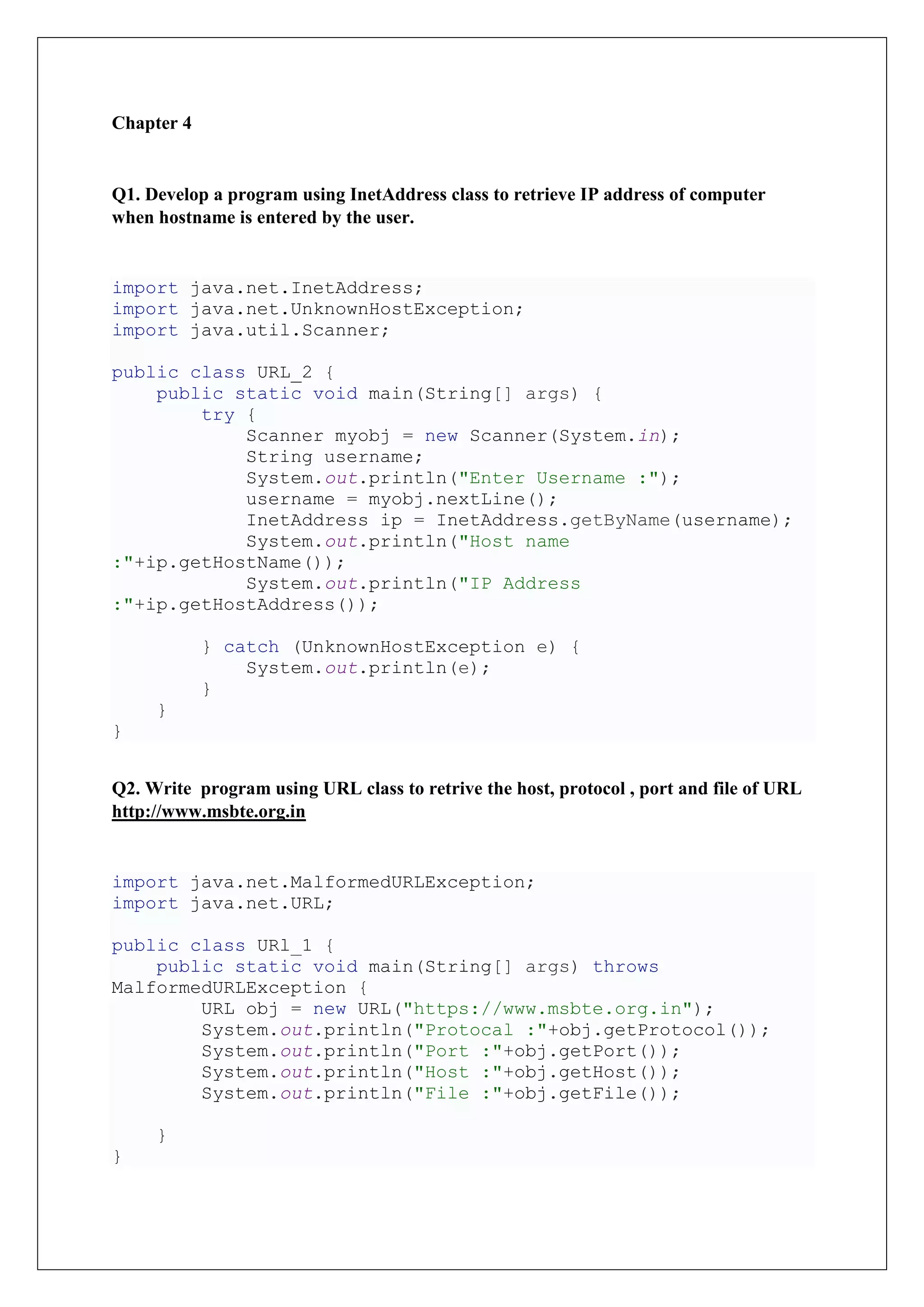 Chapter 4
Q1. Develop a program using InetAddress class to retrieve IP address of computer
when hostname is entered by the user.
import java.net.InetAddress;
import java.net.UnknownHostException;
import java.util.Scanner;
public class URL_2 {
public static void main(String[] args) {
try {
Scanner myobj = new Scanner(System.in);
String username;
System.out.println("Enter Username :");
username = myobj.nextLine();
InetAddress ip = InetAddress.getByName(username);
System.out.println("Host name
:"+ip.getHostName());
System.out.println("IP Address
:"+ip.getHostAddress());
} catch (UnknownHostException e) {
System.out.println(e);
}
}
}
Q2. Write program using URL class to retrive the host, protocol , port and file of URL
http://www.msbte.org.in
import java.net.MalformedURLException;
import java.net.URL;
public class URl_1 {
public static void main(String[] args) throws
MalformedURLException {
URL obj = new URL("https://www.msbte.org.in");
System.out.println("Protocal :"+obj.getProtocol());
System.out.println("Port :"+obj.getPort());
System.out.println("Host :"+obj.getHost());
System.out.println("File :"+obj.getFile());
}
}
 
