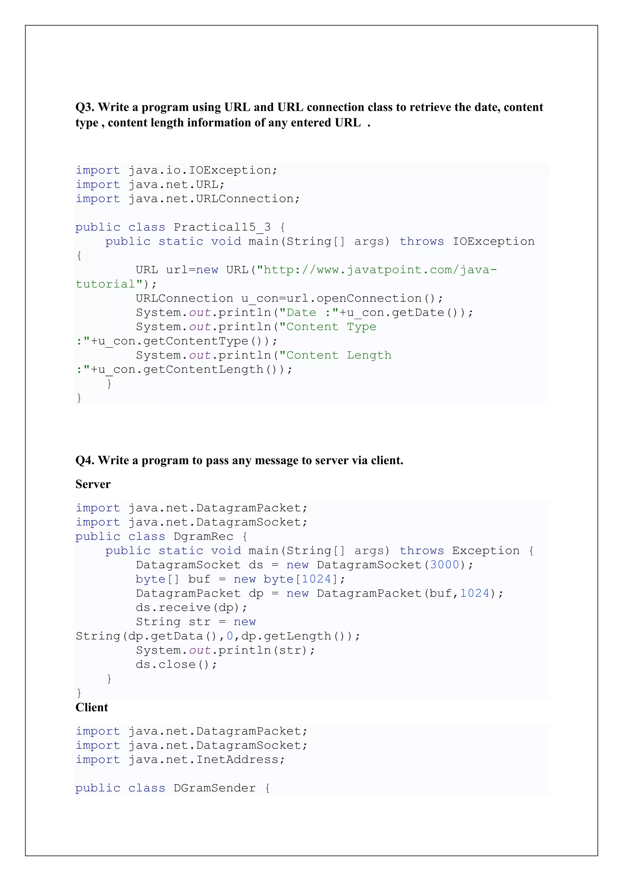 Q3. Write a program using URL and URL connection class to retrieve the date, content
type , content length information of any entered URL .
import java.io.IOException;
import java.net.URL;
import java.net.URLConnection;
public class Practical15_3 {
public static void main(String[] args) throws IOException
{
URL url=new URL("http://www.javatpoint.com/java-
tutorial");
URLConnection u_con=url.openConnection();
System.out.println("Date :"+u_con.getDate());
System.out.println("Content Type
:"+u_con.getContentType());
System.out.println("Content Length
:"+u_con.getContentLength());
}
}
Q4. Write a program to pass any message to server via client.
Server
import java.net.DatagramPacket;
import java.net.DatagramSocket;
public class DgramRec {
public static void main(String[] args) throws Exception {
DatagramSocket ds = new DatagramSocket(3000);
byte[] buf = new byte[1024];
DatagramPacket dp = new DatagramPacket(buf,1024);
ds.receive(dp);
String str = new
String(dp.getData(),0,dp.getLength());
System.out.println(str);
ds.close();
}
}
Client
import java.net.DatagramPacket;
import java.net.DatagramSocket;
import java.net.InetAddress;
public class DGramSender {
 